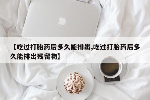 堕胎药购买方式【吃过打胎药后多久能排出,吃过打胎药后多久能排出残留物】