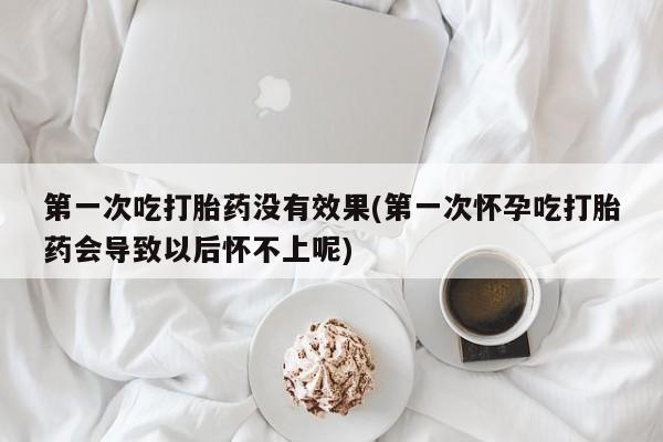 堕胎药购买方式第一次吃打胎药没有效果(第一次怀孕吃打胎药会导致以后怀不上呢)