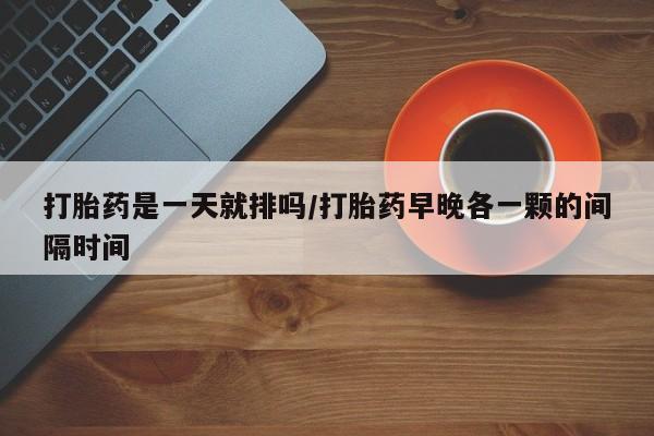 堕胎药购买方式打胎药是一天就排吗/打胎药早晚各一颗的间隔时间