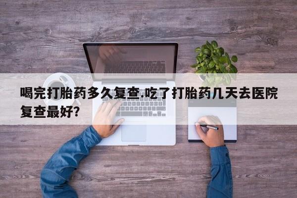 堕胎药购买方式喝完打胎药多久复查.吃了打胎药几天去医院复查最好？