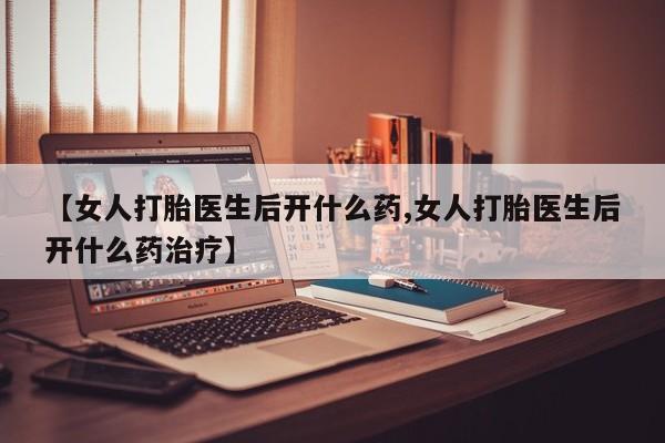 堕胎药购买方式【女人打胎医生后开什么药,女人打胎医生后开什么药治疗】