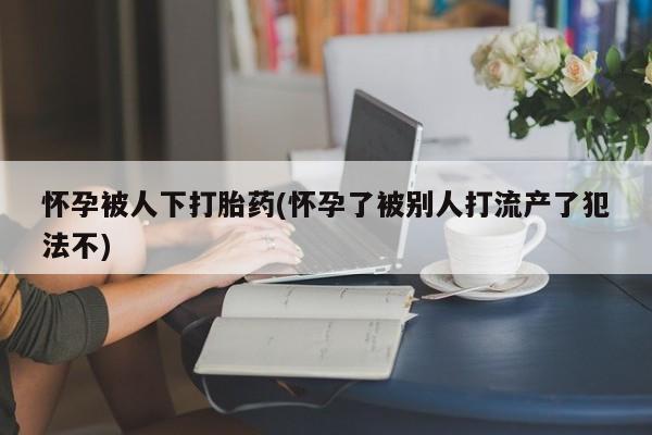 堕胎药购买方式怀孕被人下打胎药(怀孕了被别人打流产了犯法不)