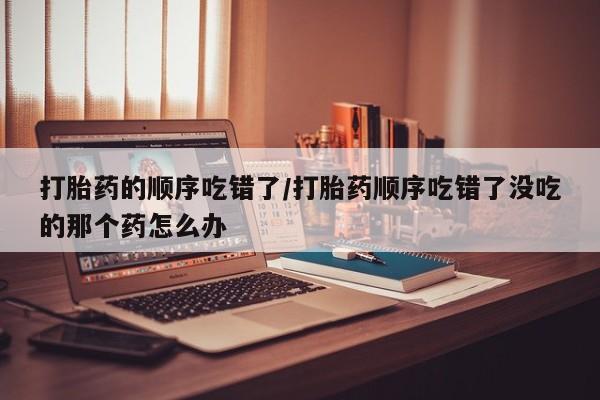 堕胎药购买方式打胎药的顺序吃错了/打胎药顺序吃错了没吃的那个药怎么办