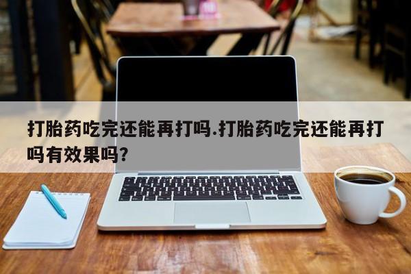 堕胎药购买方式打胎药吃完还能再打吗.打胎药吃完还能再打吗有效果吗？