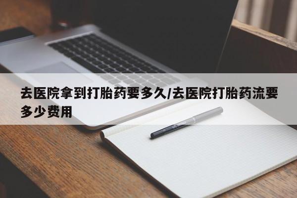 堕胎药购买方式去医院拿到打胎药要多久/去医院打胎药流要多少费用