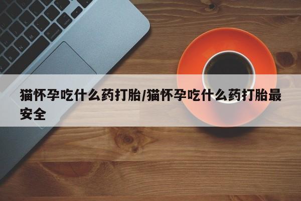 堕胎药购买方式猫怀孕吃什么药打胎/猫怀孕吃什么药打胎最安全