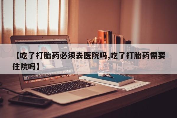 堕胎药购买方式【吃了打胎药必须去医院吗,吃了打胎药需要住院吗】