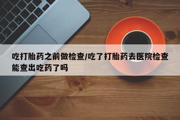 堕胎药购买方式吃打胎药之前做检查/吃了打胎药去医院检查能查出吃药了吗