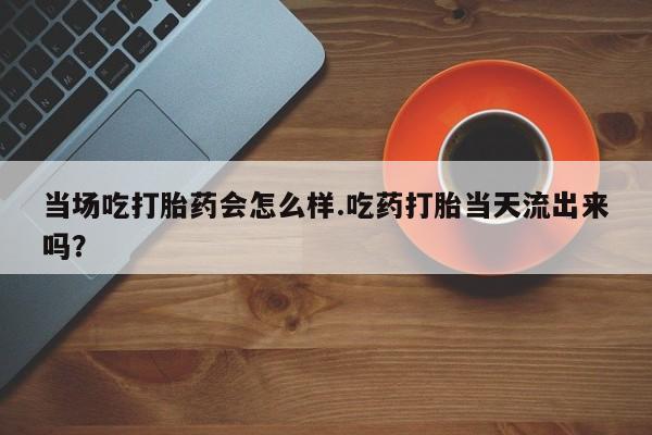 堕胎药购买方式当场吃打胎药会怎么样.吃药打胎当天流出来吗？