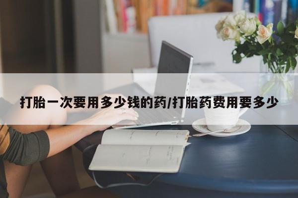 堕胎药购买方式打胎一次要用多少钱的药/打胎药费用要多少