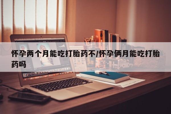 堕胎药购买方式怀孕两个月能吃打胎药不/怀孕俩月能吃打胎药吗