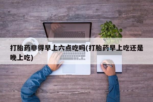堕胎药购买方式打胎药非得早上六点吃吗(打胎药早上吃还是晚上吃)