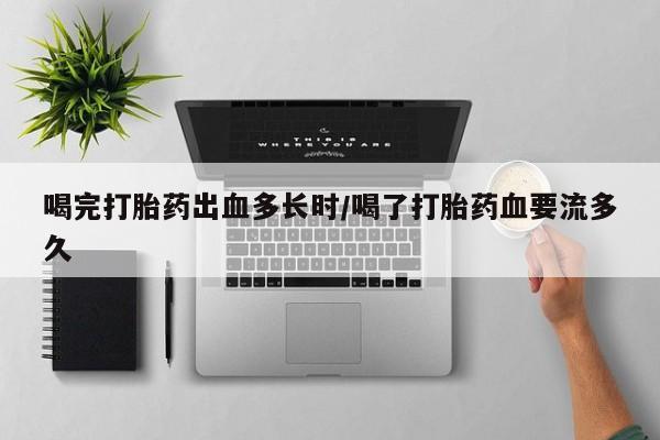 堕胎药购买方式喝完打胎药出血多长时/喝了打胎药血要流多久