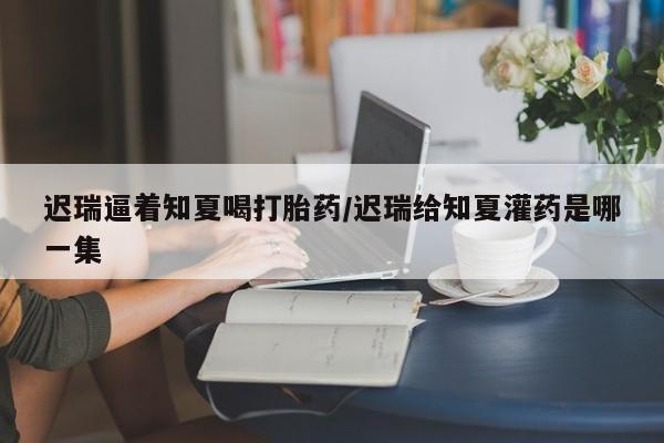 堕胎药购买方式迟瑞逼着知夏喝打胎药/迟瑞给知夏灌药是哪一集