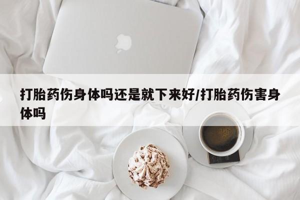 堕胎药购买方式打胎药伤身体吗还是就下来好/打胎药伤害身体吗