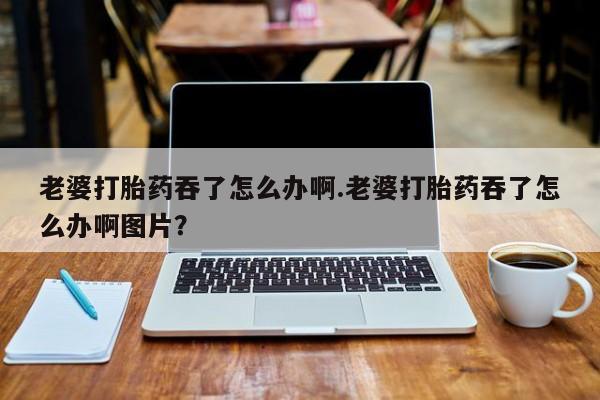 堕胎药购买方式老婆打胎药吞了怎么办啊.老婆打胎药吞了怎么办啊图片？