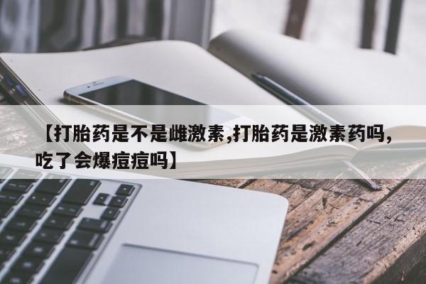 堕胎药购买方式【打胎药是不是雌激素,打胎药是激素药吗,吃了会爆痘痘吗】