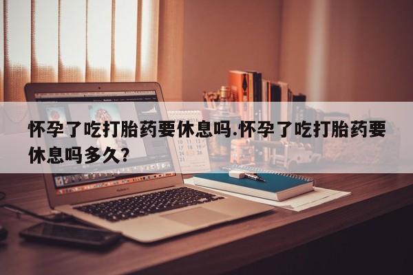 堕胎药购买方式怀孕了吃打胎药要休息吗.怀孕了吃打胎药要休息吗多久？