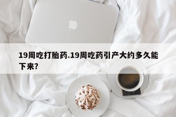 堕胎药购买方式19周吃打胎药.19周吃药引产大约多久能下来？