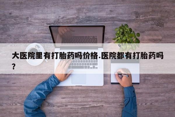 堕胎药购买方式大医院里有打胎药吗价格.医院都有打胎药吗？