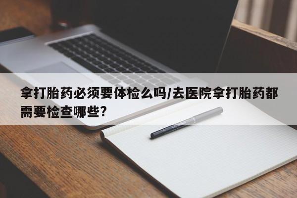 堕胎药购买方式拿打胎药必须要体检么吗/去医院拿打胎药都需要检查哪些?