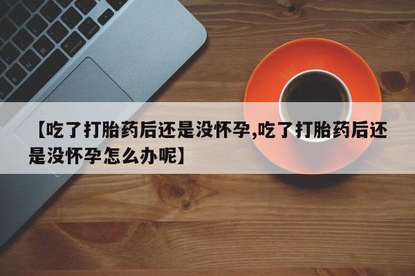 堕胎药购买方式【吃了打胎药后还是没怀孕,吃了打胎药后还是没怀孕怎么办呢】