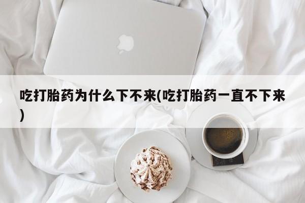 堕胎药购买方式吃打胎药为什么下不来(吃打胎药一直不下来)
