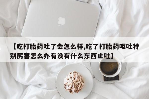 堕胎药购买方式【吃打胎药吐了会怎么样,吃了打胎药呕吐特别厉害怎么办有没有什么东西止吐】