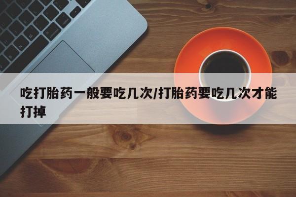 堕胎药购买方式吃打胎药一般要吃几次/打胎药要吃几次才能打掉