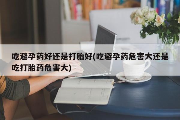 堕胎药购买方式吃避孕药好还是打胎好(吃避孕药危害大还是吃打胎药危害大)