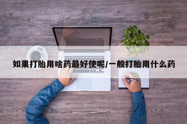 堕胎药购买方式如果打胎用啥药最好使呢/一般打胎用什么药