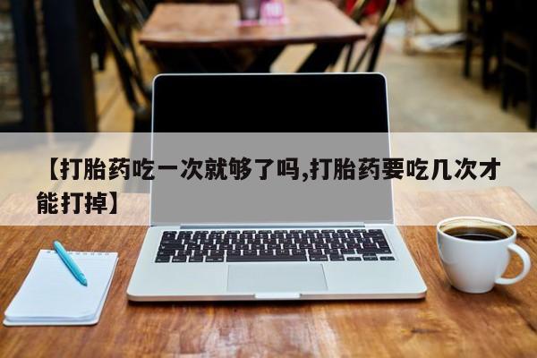 堕胎药购买方式【打胎药吃一次就够了吗,打胎药要吃几次才能打掉】