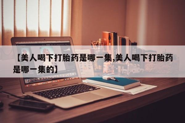 堕胎药购买方式【美人喝下打胎药是哪一集,美人喝下打胎药是哪一集的】