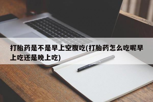堕胎药购买方式打胎药是不是早上空腹吃(打胎药怎么吃呢早上吃还是晚上吃)
