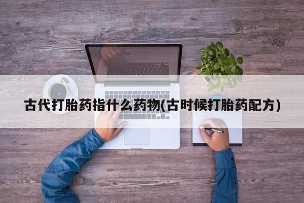 堕胎药购买方式古代打胎药指什么药物(古时候打胎药配方)
