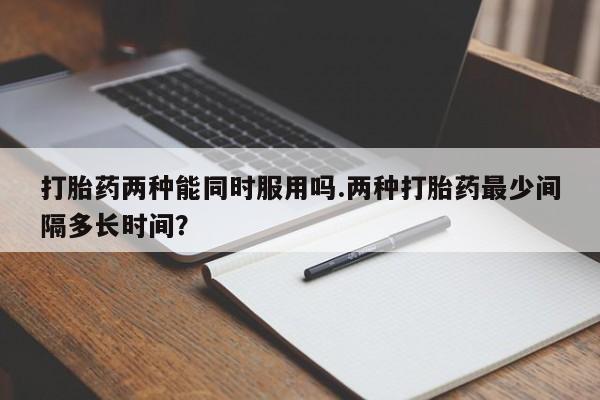 堕胎药购买方式打胎药两种能同时服用吗.两种打胎药最少间隔多长时间？