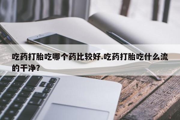 堕胎药购买方式吃药打胎吃哪个药比较好.吃药打胎吃什么流的干净？