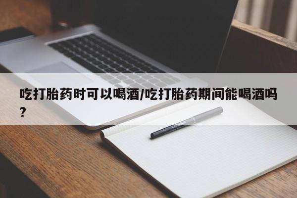 堕胎药购买方式吃打胎药时可以喝酒/吃打胎药期间能喝酒吗?