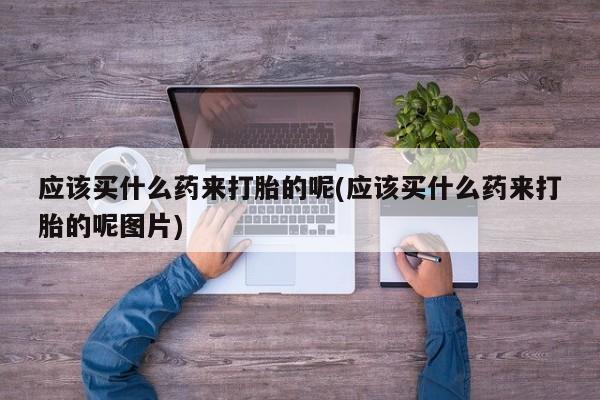 堕胎药购买方式应该买什么药来打胎的呢(应该买什么药来打胎的呢图片)