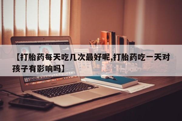 堕胎药购买方式【打胎药每天吃几次最好呢,打胎药吃一天对孩子有影响吗】