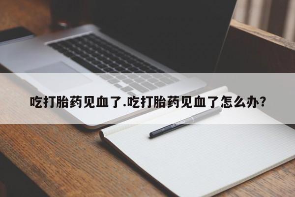 堕胎药购买方式吃打胎药见血了.吃打胎药见血了怎么办?