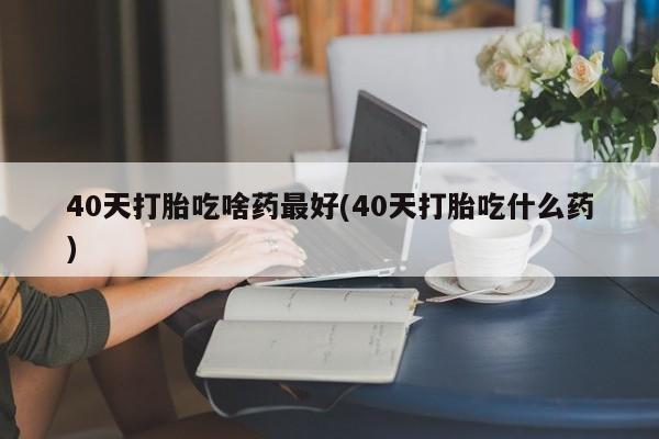 堕胎药购买方式40天打胎吃啥药最好(40天打胎吃什么药)