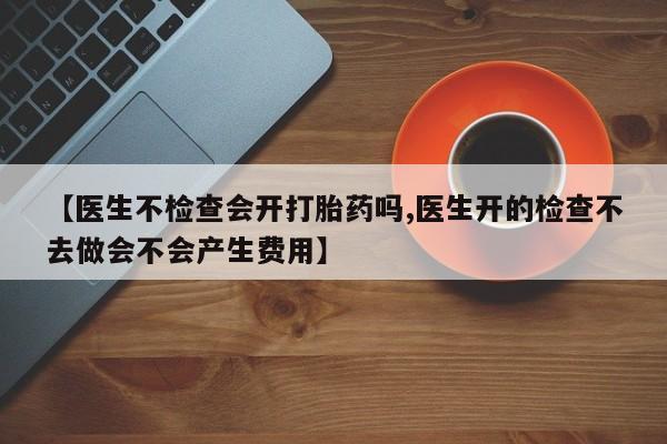 堕胎药购买方式【医生不检查会开打胎药吗,医生开的检查不去做会不会产生费用】