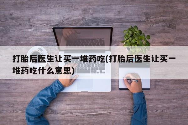 堕胎药购买方式打胎后医生让买一堆药吃(打胎后医生让买一堆药吃什么意思)
