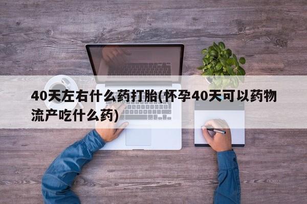 堕胎药购买方式40天左右什么药打胎(怀孕40天可以药物流产吃什么药)