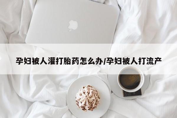 堕胎药购买方式孕妇被人灌打胎药怎么办/孕妇被人打流产