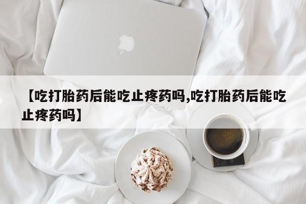 堕胎药购买方式【吃打胎药后能吃止疼药吗,吃打胎药后能吃止疼药吗】