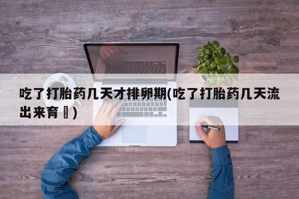 堕胎药购买方式吃了打胎药几天才排卵期(吃了打胎药几天流出来育蘘)
