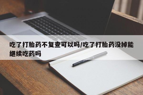 堕胎药购买方式吃了打胎药不复查可以吗/吃了打胎药没掉能继续吃药吗