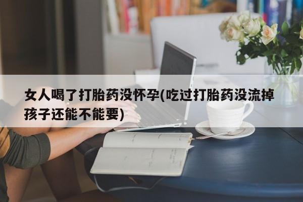 堕胎药购买方式女人喝了打胎药没怀孕(吃过打胎药没流掉 孩子还能不能要)